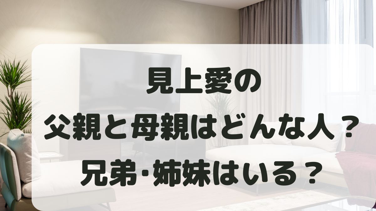 見上愛の父親と母親はどんな人？兄弟姉妹はいる？家族構成を調査！