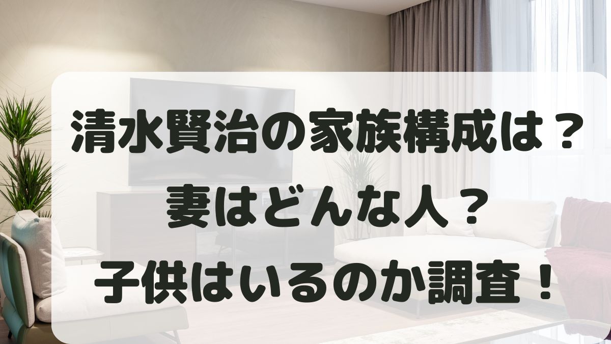清水賢治の家族構成は？妻はどんな人？子供はいるのかも調査！