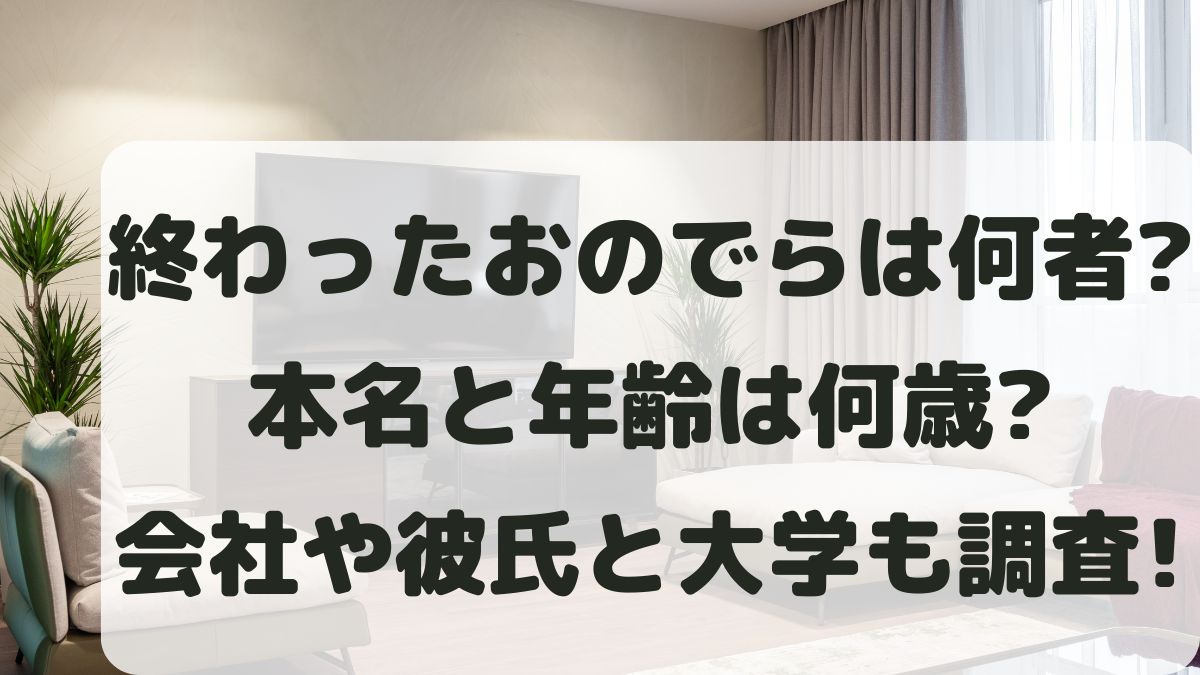終わったおのでらは何者？本名と年齢は何歳？会社と彼氏･大学も調査！